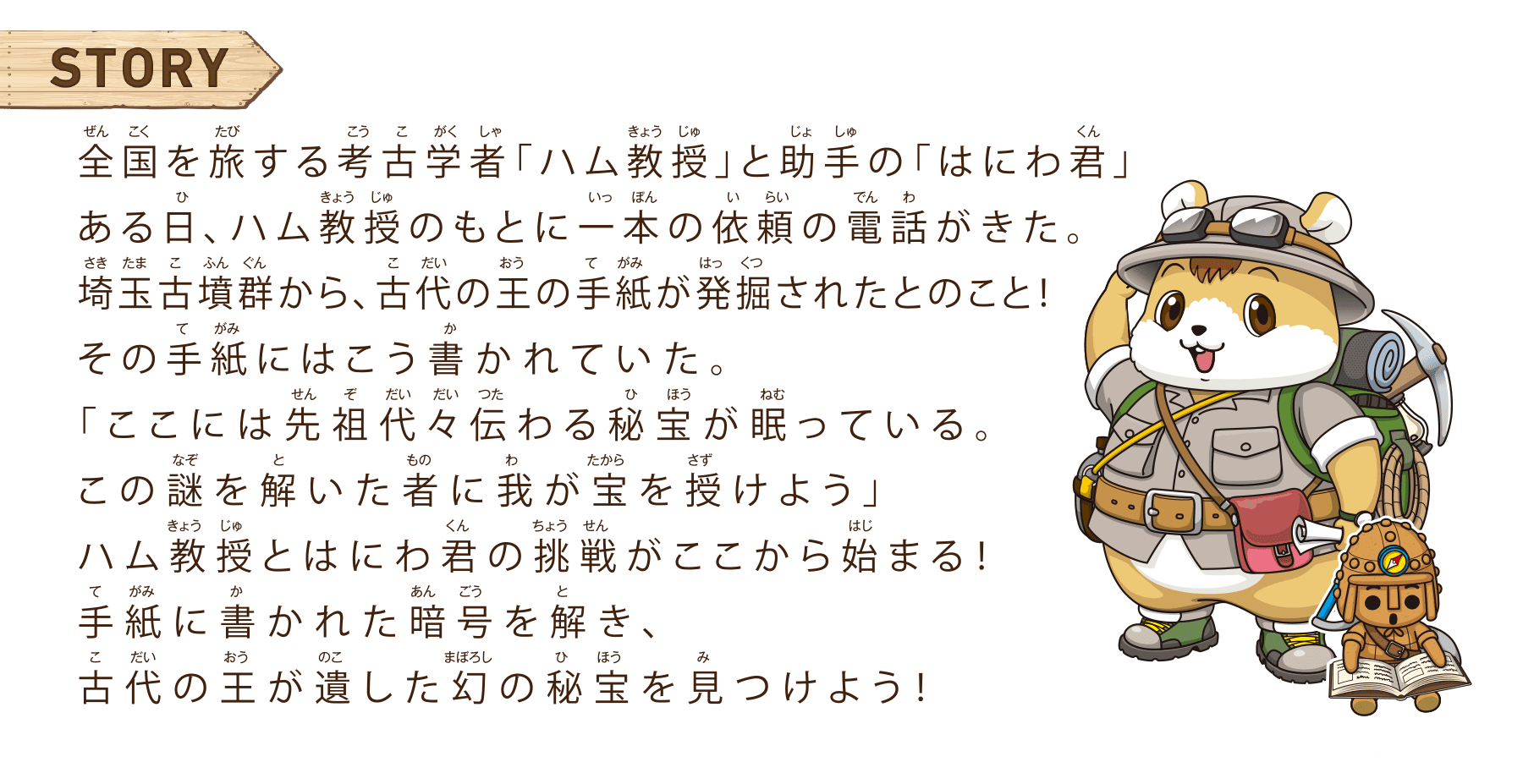 ストーリー　全国を旅する考古学者「ハム教授」と助手の「はにわ君」ある日、ハム教授のもとに一本の依頼の電話がきた。埼玉古墳群から、古代の王の手紙が発掘されたとのこと！その手紙にはこう書かれていた。「ここには先祖代々伝わる秘宝が眠っている。この謎を解いた者に我が宝を授けよう」ハム教授とはにわ君の挑戦がここから始まる！手紙に書かれた暗号を解き、古代の王が遺した幻の秘宝を見つけよう！