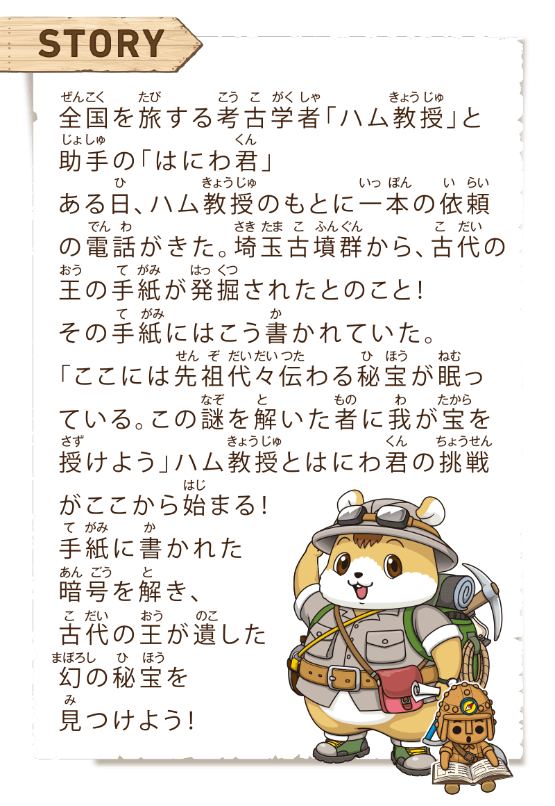 ストーリー　全国を旅する考古学者「ハム教授」と助手の「はにわ君」ある日、ハム教授のもとに一本の依頼の電話がきた。埼玉古墳群から、古代の王の手紙が発掘されたとのこと！その手紙にはこう書かれていた。「ここには先祖代々伝わる秘宝が眠っている。この謎を解いた者に我が宝を授けよう」ハム教授とはにわ君の挑戦がここから始まる！手紙に書かれた暗号を解き、古代の王が遺した幻の秘宝を見つけよう！