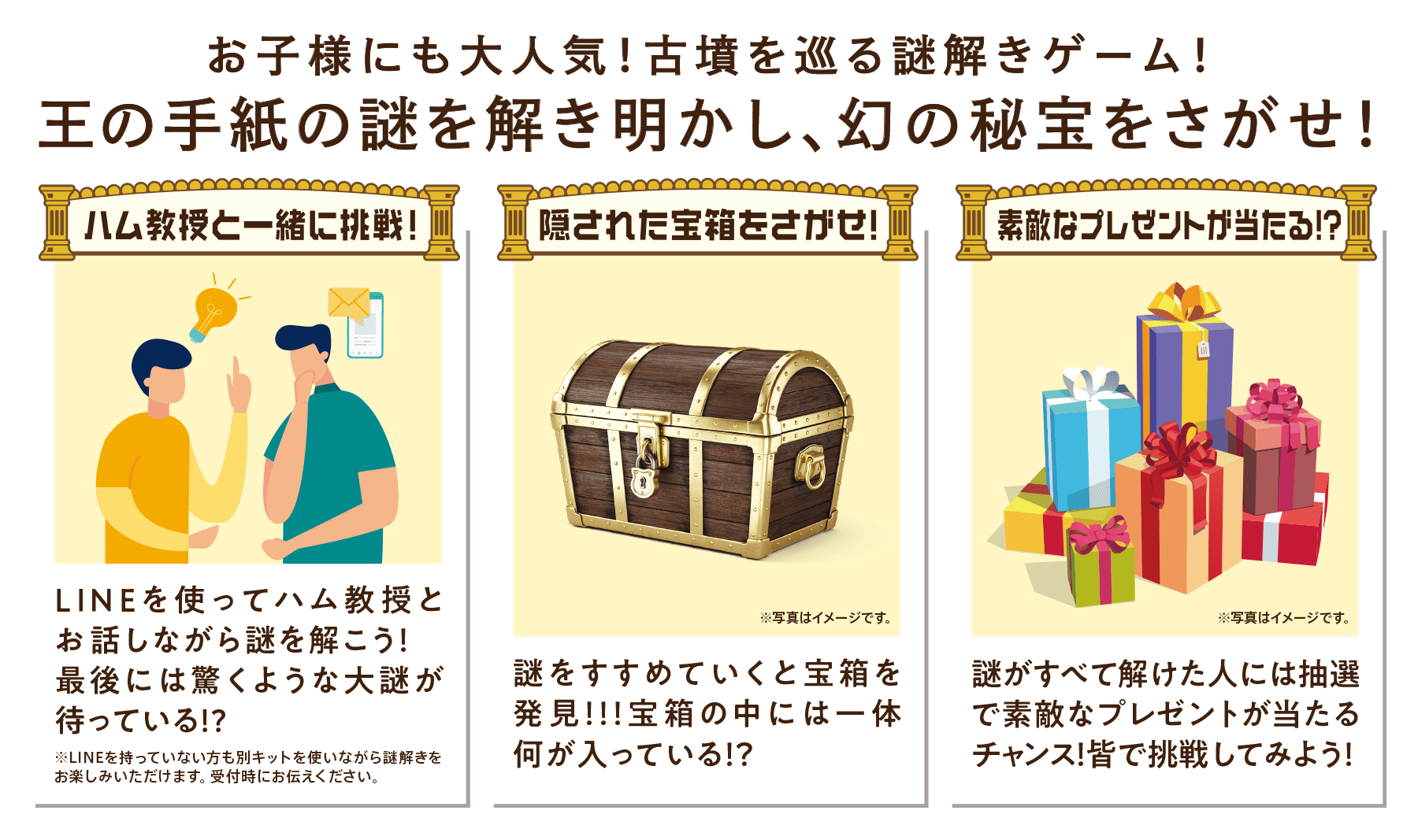 ハム教授と一緒に挑戦！LINEを使ってハム教授とお話しながら謎を解こう！最後には驚くような大謎が待っている！？　隠された宝箱をさがせ！謎をすすめていくと宝箱を発見！！！宝箱の中には一体何が入っている！？　素敵なプレゼントが当たる！？謎がすべて解けた人には抽選で素敵なプレゼントが当たるチャンス！皆で挑戦してみよう！