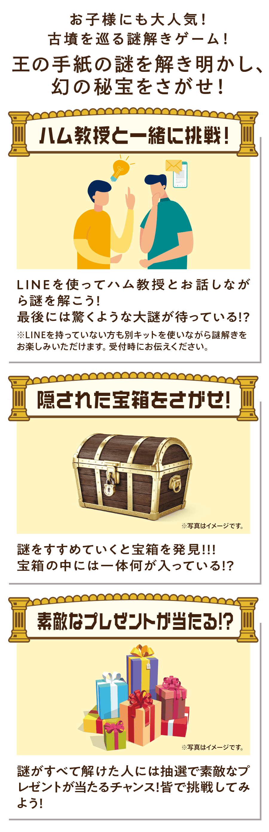 ハム教授と一緒に挑戦！LINEを使ってハム教授とお話しながら謎を解こう！最後には驚くような大謎が待っている！？　隠された宝箱をさがせ！謎をすすめていくと宝箱を発見！！！宝箱の中には一体何が入っている！？　素敵なプレゼントが当たる！？謎がすべて解けた人には抽選で素敵なプレゼントが当たるチャンス！皆で挑戦してみよう！