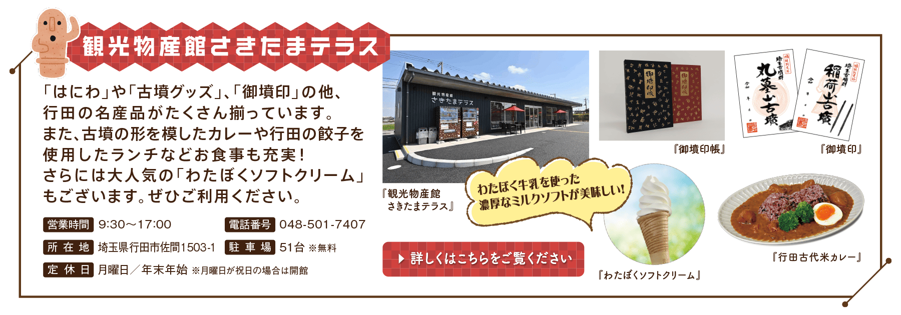 観光物産館さきたまテラス　「はにわ」や「古墳グッズ」、「御墳印」の他、行田の名産品がたくさん揃っています。また、古墳の形を模したカレーや行田の餃子を使用したランチなどお食事も充実！さらには大人気の「わたぼくソフトクリーム」もございます。ぜひご利用ください。