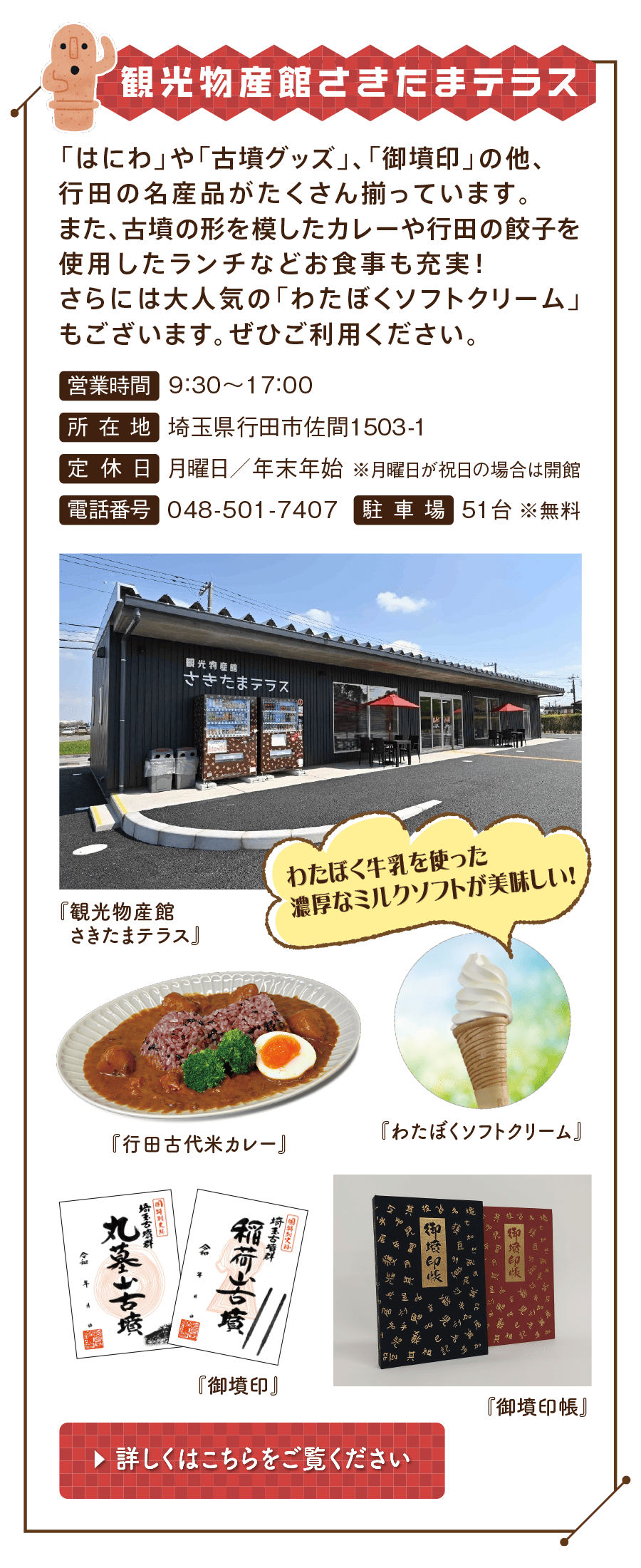 観光物産館さきたまテラス　「はにわ」や「古墳グッズ」、「御墳印」の他、行田の名産品がたくさん揃っています。また、古墳の形を模したカレーや行田の餃子を使用したランチなどお食事も充実！さらには大人気の「わたぼくソフトクリーム」もございます。ぜひご利用ください。